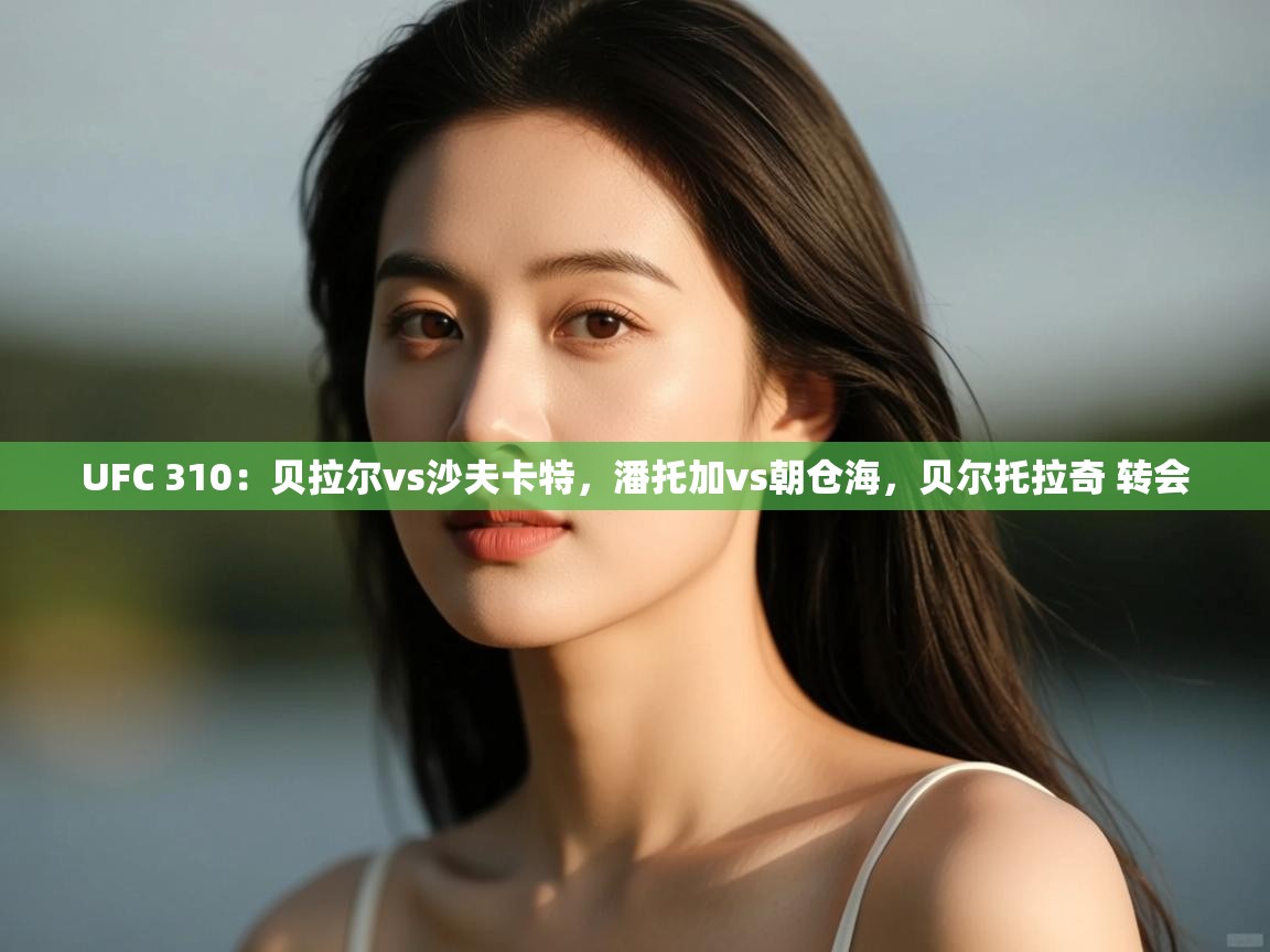 UFC 310：贝拉尔vs沙夫卡特，潘托加vs朝仓海，贝尔托拉奇 转会  第2张