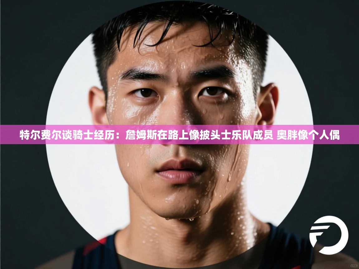 特尔费尔谈骑士经历：詹姆斯在路上像披头士乐队成员 奥胖像个人偶  第2张